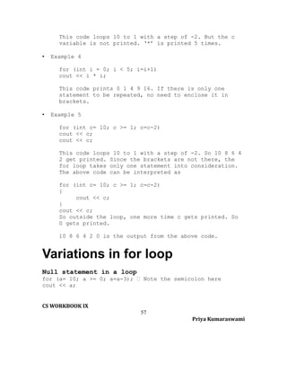 This code loops 10 to 1 with a step of -2. But the c
variable is not printed. ‘*’ is printed 5 times.
•

Example 4
for (int i = 0; i < 5; i=i+1)
cout << i * i;
This code prints 0 1 4 9 16. If there is only one
statement to be repeated, no need to enclose it in
brackets.

•

Example 5
for (int c= 10; c >= 1; c=c-2)
cout << c;
cout << c;
This code loops 10 to 1 with a step of -2. So 10 8 6 4
2 get printed. Since the brackets are not there, the
for loop takes only one statement into consideration.
The above code can be interpreted as
for (int c= 10; c >= 1; c=c-2)
{
cout << c;
}
cout << c;
So outside the loop, one more time c gets printed. So
0 gets printed.
10 8 6 4 2 0 is the output from the above code.

Variations in for loop
Null statement in a loop
for (a= 10; a >= 0; a=a-3);  Note the semicolon here
cout << a;
CS WORKBOOK IX
57
Priya Kumaraswami

 