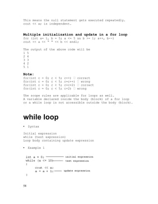 This means the null statement gets executed repeatedly.
cout << a; is independent.

Multiple initialization and update in a for loop
for (int a= 1, b = 5; a <= 5 && b >= 1; a++, b--)
cout << a << “ “ << b << endl;
The output of the above code will be
1 5
2 4
3 3
4 2
5 1

Note:
for(int
for(int
for(int
for(int

c
c
c
c

=
=
=
=

0;
0;
0;
0;

c
c
c
c

<
<
<
<

5;
5;
5;
5;

c++) 
c=c++)
c=c+2)
c+2) 

correct
 wrong
 correct
wrong

The scope rules are applicable for loops as well.
A variable declared inside the body (block) of a for loop
or a while loop is not accessible outside the body (block).

while loop
•

Syntax

Initial expression
while (test expression)
Loop body containing update expression
•

58

Example 1

 