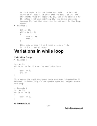 •

In this code, a is the index variable. Its initial
value is 0. Till a is less than or equal to 10, the
statements will be repeated. So, the code prints 0 to
10. After i=10 and printing it, the index variable
becomes 11, but the condition is not met. So the loop
stops.
Example 2
int a= 10;
while (a >= 0)
{
cout << a;
a=a-3;
}
This code prints 10 to 0 with a step of -3.
So 10 7 4 1 get printed.

Variations in while loop
Infinite loop
•

Example 1

int a= 10;
while (a >= 0);  Note the semicolon here
{
cout << a;
a=a-3;
}
This means the null statement gets executed repeatedly. It
becomes infinite loop as the update does not happen within
the loop.
• Example 2
int a= 10;
while (a >= 0)
{
cout << a;
}
CS WORKBOOK IX
59
Priya Kumaraswami

 