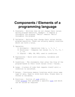 Components / Elements of a
programming language
1. Constants – Entities that do not change their values
during program execution. Example - 4 remains 4
throughout the program. “Hello” remains “Hello”
throughout the program
2. Variables – Entities that change their values during
program execution. These are actually memory locations
which can hold a value.
3. Operators
1. Arithmetic – Operations like +, -, *, /, ^
2. Relational – Compares two values (<, >, <=, >=, !
=, ==)
3. Logical – AND, OR, NOT, used in conditions
4. Expressions – Built with constants, variables and
operators.
5. Conditions – The statements that alter the flow of the
program based on their truth values (true / false).
6. Loops – A piece of code that repeats itself until a
condition is satisfied.
7. Arrays – Continuous memory locations which store same
type of data. Used to store bulk data. Single data is
stored in variables.
8. Functions – Portion of code within a
large program that performs a specific task and which
can be called as required

6

 