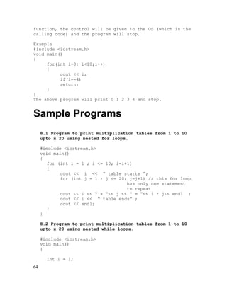 function, the control will be given to the OS (which is the
calling code) and the program will stop.
Example
#include <iostream.h>
void main()
{
for(int i=0; i<10;i++)
{
cout << i;
if(i==4)
return;
}
}
The above program will print 0 1 2 3 4 and stop.

Sample Programs
8.1 Program to print multiplication tables from 1 to 10
upto x 20 using nested for loops.
#include <iostream.h>
void main()
{
for (int i = 1 ; i <= 10; i=i+1)
{
cout << i << “ table starts ”;
for (int j = 1 ; j <= 20; j=j+1) // this for loop
has only one statement
to repeat
cout << i << “ x “<< j << “ = “<< i * j<< endl ;
cout << i << “ table ends” ;
cout << endl;
}
}
8.2 Program to print multiplication tables from 1 to 10
upto x 20 using nested while loops.
#include <iostream.h>
void main()
{
int i = 1;
64

 