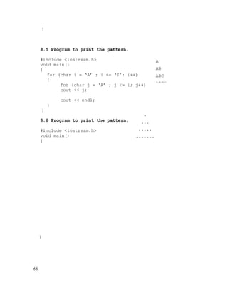 }

8.5 Program to print the pattern.
#include <iostream.h>
void main()
{
for (char i = ‘A’ ; i <= ‘E’; i++)
{
for (char j = ‘A’ ; j <= i; j++)
cout << j;
cout << endl;
}
}
8.6 Program to print the pattern.
#include <iostream.h>
void main()
{

}

66

*
***
*****
*******

A
AB
ABC
ABCD

 