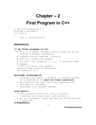 Chapter – 2
First Program in C++
// my first program in C++
#include <iostream.h>
void main()
{
cout << "Hello World!";
}

Explanation
// my first program in C++
•

This is a comment statement which is used for giving
remarks in between the program.
• Comments are not compiled / executed.
• This is a single line comment.
• For multi line comments, /* ……………… */ should be used.
• Example
/* This is a multi line comment
spanning three lines to demonstrate
the syntax of it */

#include <iostream.h>
•
•
•

#include <iostream.h> is written in a program because
it is required to do input and output operations.
The functions for input and output operations are
available in iostream.h.
iostream.h is a standard library.

void main()
•
•
•

Every program should have a main() function.
A function will start with { and end with }.
All the statements inside the function should end with
a semicolon.
CS WORKBOOK IX
7
Priya Kumaraswami

 