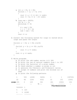 a. int a = 33, b = 44;
for(int i = 1; i < 3; i++)
{
cout << a + 2 << b++ << endl;
cout << ++a << b – 2<< endl;
}
b. long num = 64325;
int d, r = 0;
while(num != 0)
{
d = num % 10;
r = r * 10 + d;
num = num / 10;
}
cout << r;
2. Convert the following nested for loops to nested while
loops and guess the output
for(int x = 10; x < 20; x=x+4)
{
for(int y = 5; y <= 50; y=y*5)
{
cout << x << endl;
}
cout << y << endl;
}
3. Write programs
a. To print the odd number series till 999
b. To print the sum of natural numbers from 1 to 100
c. To print the factorial of a given number
d. To check whether a number is prime or not
e. to generate the Fibonacci and Tribonacci series
f. to accept 10 numbers and print the minimum out of
them
g. to print the following patterns
1

55555

12345

54321

1

1

1357531

22

4444

1234

4321

21

131

13531

123

321

321

13531

131

333
CS WORKBOOK 333
IX
4444 22
%%%%%%%

1

%

%

123

%

%

12

12345

%%%%%%%

1234567

71 21

4321
1357531
Priya Kumaraswami

1

 