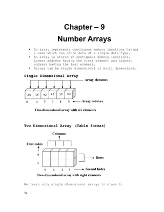 Chapter – 9
Number Arrays
•
•
•

An array represents continuous memory locations having
a name which can store data of a single data type.
An array is stored in contiguous memory locations.
Lowest address having the first element and highest
address having the last element.
Arrays can be single dimensional or multi dimensional.

Single Dimensional Array

Two Dimensional Array (Table format)

We learn only single dimensional arrays in class 9.
74

 
