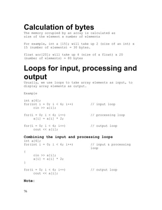 Calculation of bytes
The memory occupied by an array is calculated as
size of the element x number of elements
For example, int a [15]; will take up 2 (size of an int) x
15 (number of elements) = 30 bytes.
float arr[20]; will take up 4 (size of a float) x 20
(number of elements) = 80 bytes

Loops for input, processing and
output
Usually, we use loops to take array elements as input, to
display array elements as output.
Example
int a[6];
for(int i = 0; i < 6; i++)
cin >> a[i];

// input loop

for(i = 0; i < 6; i++)
a[i] = a[i] * 2;

// processing loop

for(i = 0; i < 6; i++)
cout << a[i];

// output loop

Combining the input and processing loops
int a[6];
for(int i = 0; i < 6; i++)

// input & processing
loop

{
cin >> a[i];
a[i] = a[i] * 2;
}
for(i = 0; i < 6; i++)
cout << a[i];

Note:
76

// output loop

 