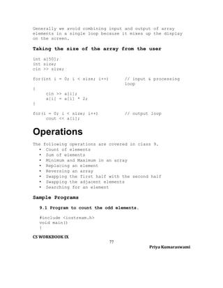 Generally we avoid combining input and output of array
elements in a single loop because it mixes up the display
on the screen.

Taking the size of the array from the user
int a[50];
int size;
cin >> size;
for(int i = 0; i < size; i++)

// input & processing
loop

{
cin >> a[i];
a[i] = a[i] * 2;
}
for(i = 0; i < size; i++)
cout << a[i];

// output loop

Operations
The following operations are covered in class 9.
• Count of elements
• Sum of elements
• Minimum and Maximum in an array
• Replacing an element
• Reversing an array
• Swapping the first half with the second half
• Swapping the adjacent elements
• Searching for an element

Sample Programs
9.1 Program to count the odd elements.
#include <iostream.h>
void main()
{
CS WORKBOOK IX
77
Priya Kumaraswami

 