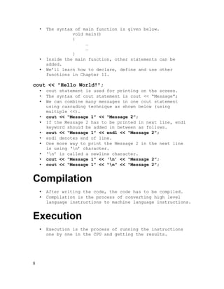 •

•
•

The syntax of main function is given below.
void main()
{
…
…
}
Inside the main function, other statements can be
added.
We’ll learn how to declare, define and use other
functions in Chapter 11.

cout << "Hello World!";
•
•
•
•
•
•
•
•
•
•
•

cout statement is used for printing on the screen.
The syntax of cout statement is cout << “Message”;
We can combine many messages in one cout statement
using cascading technique as shown below (using
multiple <<).
cout << “Message 1” << “Message 2”;
If the Message 2 has to be printed in next line, endl
keyword should be added in between as follows.
cout << “Message 1” << endl << “Message 2”;
endl denotes end of line.
One more way to print the Message 2 in the next line
is using ‘n’ character.
‘n’ is called a newline character.
cout << “Message 1” << ‘n’ << “Message 2”;
cout << “Message 1” << “n” << “Message 2”;

Compilation
•
•

After writing the code, the code has to be compiled.
Compilation is the process of converting high level
language instructions to machine language instructions.

Execution
•

8

Execution is the process of running the instructions
one by one in the CPU and getting the results.

 