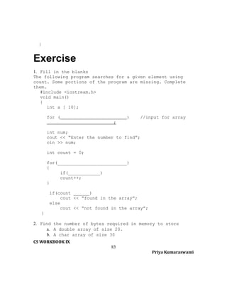 }

Exercise
1. Fill in the blanks
The following program searches for a given element using
count. Some portions of the program are missing. Complete
them.
#include <iostream.h>
void main()
{
int a [ 10];
for (

)

//input for array

;
int num;
cout << “Enter the number to find”;
cin >> num;
int count = 0;
for(__________________________)
{
if(____________)
count++;
}
if(count ______)
cout << “found in the array”;
else
cout << “not found in the array”;
}
2. Find the number of bytes required in memory to store
a. A double array of size 20.
b. A char array of size 30
CS WORKBOOK IX
83
Priya Kumaraswami

 