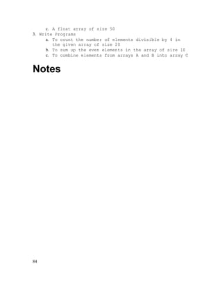 c. A float array of size 50
3. Write Programs
a. To count the number of elements divisible by 4 in
the given array of size 20
b. To sum up the even elements in the array of size 10
c. To combine elements from arrays A and B into array C

Notes

84

 