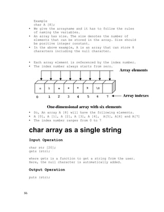 •
•
•

Example
char A [8];
We give the arrayname and it has to follow the rules
of naming the variables.
An array has size. The size denotes the number of
elements that can be stored in the array. Size should
be positive integer constant.
In the above example, A is an array that can store 8
characters including the null character.

•
•

Each array element is referenced by the index number.
The index number always starts from zero.

•
•
•

So, An array A [8] will have the following elements.
A [0], A [1], A [2], A [3], A [4], A[5], A[6] and A[7]
The index number ranges from 0 to 7

char array as a single string
Input Operation
char str [20];
gets (str);
where gets is a function to get a string from the user.
Here, the null character is automatically added.

Output Operation
puts (str);

86

 