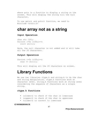 where puts is a function to display a string on the
screen. This will display the string till the null
character.
To use gets() and puts() function, we need to
#include <stdio.h>

char array not as a string
Input Operation
char str [20];
for(int i=0; i<20;i++)
cin>> str[i];
Here, the null character is not added and it will take
all the 20 characters.

Output Operation
for(int i=0; i<20;i++)
cout << str[i];
This will display all the 20 characters on screen.

Library Functions
We use two libraries ctype.h and string.h to do the char
and string manipulation. ctype.h functions work at
character level. string.h functions work at string level
considering the sequence of characters as a single
string.

ctype.h functions
•
•
•

islower() to check if the char is lowercase
isupper() to check if the char is uppercase
tolower() to convert to lowercase

CS WORKBOOK IX
87
Priya Kumaraswami

 