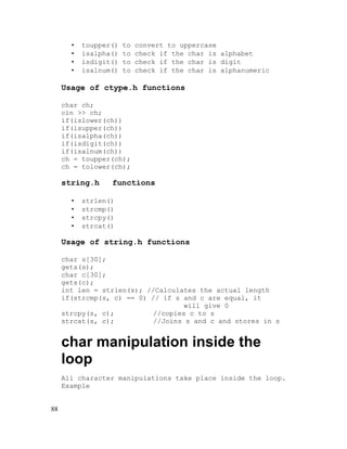 •
•
•
•

toupper()
isalpha()
isdigit()
isalnum()

to
to
to
to

convert to uppercase
check if the char is alphabet
check if the char is digit
check if the char is alphanumeric

Usage of ctype.h functions
char ch;
cin >> ch;
if(islower(ch))
if(isupper(ch))
if(isalpha(ch))
if(isdigit(ch))
if(isalnum(ch))
ch = toupper(ch);
ch = tolower(ch);

string.h
•
•
•
•

functions

strlen()
strcmp()
strcpy()
strcat()

Usage of string.h functions
char s[30];
gets(s);
char c[30];
gets(c);
int len = strlen(s); //Calculates the actual length
if(strcmp(s, c) == 0) // if s and c are equal, it
will give 0
strcpy(s, c);
//copies c to s
strcat(s, c);
//Joins s and c and stores in s

char manipulation inside the
loop
All character manipulations take place inside the loop.
Example
88

 