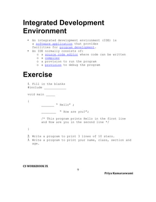 Integrated Development
Environment
•
•

An integrated development environment (IDE) is
a software application that provides
facilities for program development.
An IDE normally consists of:
o a source code editor where code can be written
o a compiler
o a provision to run the program
o a provision to debug the program

Exercise
1. Fill in the blanks
#include ____________
void main _____
{
_______ “ Hello” ;
________

“ How are you?”;

/* This program prints Hello in the first line
and How are you in the second line */
}
2. Write a program to print 3 lines of 10 stars.
3. Write a program to print your name, class, section and
age.

CS WORKBOOK IX
9
Priya Kumaraswami

 