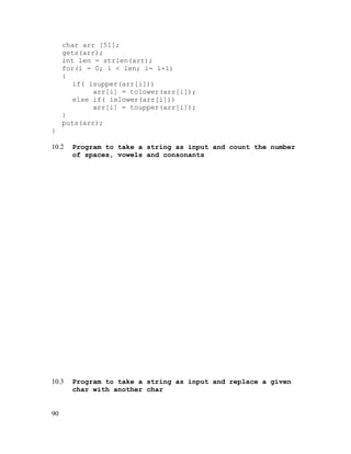 char arr [51];
gets(arr);
int len = strlen(arr);
for(i = 0; i < len; i= i+1)
{
if( isupper(arr[i]))
arr[i] = tolower(arr[i]);
else if( islower(arr[i]))
arr[i] = toupper(arr[i]);
}
puts(arr);
}
10.2

Program to take a string as input and count the number
of spaces, vowels and consonants

10.3

Program to take a string as input and replace a given
char with another char

90

 