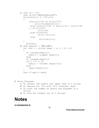 a. char ch = ‘&’;
char st[20]="BpEaCeFAvourEr";
for(i=0;st[i] != ‘0’;i++)
{
if(st[i]>='D' && st[i]<='J')
st[i]=tolower(st[i]);
else if(st[i]=='A' || st[i]=='a'|| st[i]=='B'
|| st[i]=='b')
st[i]=ch;
else if(i%2!=0)
st[i]= st[i]+1;
else
st[i]=st[i-1];
}
puts(st);
b. char msg[20] = “WELCOME”;
for (int i = strlen (msg) - 1; i > 0; i--)
{
if (islower(msg[i]))
msg[i] = toupper (msg[i]);
else
if (isupper(msg[i]))
if( i % 2 != 0)
msg[i] = tolower (msg[i-1]);
else
msg[i]=msg[i-1];
}
cout << msg << endl;

2. Write Programs
a. To convert the vowels into upper case in a string
b. To replace all ‘a’s with ‘e’s (consider case)
c. To count the number of digits and alphabet in a
string
d. To find the longest out of 3 strings

Notes
CS WORKBOOK IX
93
Priya Kumaraswami

 