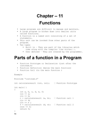 Chapter – 11
Functions
•
•
•
•
•

Large programs are difficult to manage and maintain.
A large program is broken down into smaller units
called functions.
A function is a named unit consisting of a set of
statements.
This unit can be invoked from other parts of the
program.
Two types
• Built in – They are part of the libraries which
come along with the compiler like strlen( ).
• User defined – They are created by the programmer.

Parts of a function in a Program
•
•
•

Function Prototype or Declaration (just after the
iostream.h)
Function Definition (below the main function)
Function Call (in the main function )

Example
#include “iostream.h”
int calculateresult (int, int);
int main( )
{
int a, b, c, d, e, f;
cin >> a;
cin >> b;
c = calculateresult (a, b);
cin >> d;
cin >> e ;
f = calculateresult (d, e);
cout << f;
return 0;
}
94

 Function Prototype

 Function call 1
 Function call 2

 