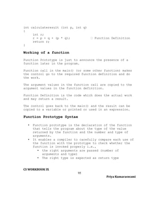 int calculateresult (int p, int q)
{
int r;
r = p + q + (p * q);
return r;
}

 Function Definition

Working of a function
Function Prototype is just to announce the presence of a
function later in the program.
Function call in the main() (or some other function) makes
the control go to the required function definition and do
the work.
The argument values in the function call are copied to the
argument values in the function definition.
Function Definition is the code which does the actual work
and may return a result.
The control goes back to the main() and the result can be
copied to a variable or printed or used in an expression.

Function Prototype Syntax
•

•

Function prototype is the declaration of the function
that tells the program about the type of the value
returned by the function and the number and type of
arguments.
It enables a compiler to carefully compare each use of
the function with the prototype to check whether the
function is invoked properly i.e.,
• the right arguments are passed (number of
arguments and type)
• The right type is expected as return type

CS WORKBOOK IX
95
Priya Kumaraswami

 