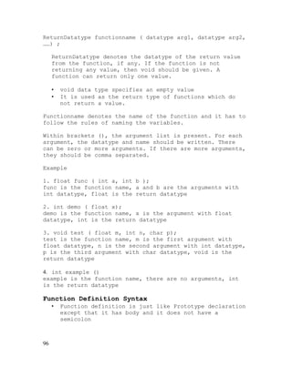 ReturnDatatype functionname ( datatype arg1, datatype arg2,
……) ;
ReturnDatatype denotes the datatype of the return value
from the function, if any. If the function is not
returning any value, then void should be given. A
function can return only one value.
•
•

void data type specifies an empty value
It is used as the return type of functions which do
not return a value.

Functionname denotes the name of the function and it has to
follow the rules of naming the variables.
Within brackets (), the argument list is present. For each
argument, the datatype and name should be written. There
can be zero or more arguments. If there are more arguments,
they should be comma separated.
Example
1. float func ( int a, int b );
func is the function name, a and b are the arguments with
int datatype, float is the return datatype
2. int demo ( float x);
demo is the function name, x is the argument with float
datatype, int is the return datatype
3. void test ( float m, int n, char p);
test is the function name, m is the first argument with
float datatype, n is the second argument with int datatype,
p is the third argument with char datatype, void is the
return datatype
4. int example ()
example is the function name, there are no arguments, int
is the return datatype

Function Definition Syntax
•

96

Function definition is just like Prototype declaration
except that it has body and it does not have a
semicolon

 