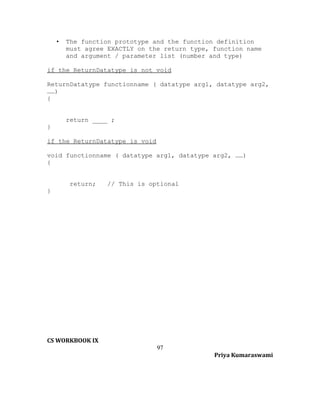 •

The function prototype and the function definition
must agree EXACTLY on the return type, function name
and argument / parameter list (number and type)

if the ReturnDatatype is not void
ReturnDatatype functionname ( datatype arg1, datatype arg2,
……)
{
return ____ ;
}
if the ReturnDatatype is void
void functionname ( datatype arg1, datatype arg2, ……)
{
return;

// This is optional

}

CS WORKBOOK IX
97
Priya Kumaraswami

 