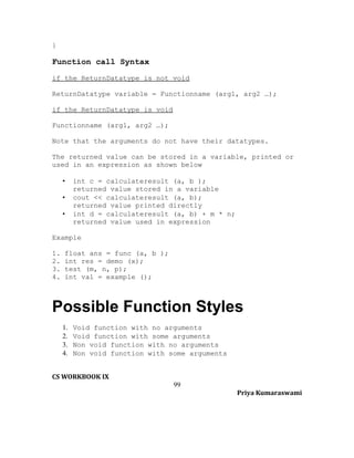 }

Function call Syntax
if the ReturnDatatype is not void
ReturnDatatype variable = Functionname (arg1, arg2 …);
if the ReturnDatatype is void
Functionname (arg1, arg2 …);
Note that the arguments do not have their datatypes.
The returned value can be stored in a variable, printed or
used in an expression as shown below
•
•
•

int c = calculateresult (a, b );
returned value stored in a variable
cout << calculateresult (a, b);
returned value printed directly
int d = calculateresult (a, b) + m * n;
returned value used in expression

Example
1.
2.
3.
4.

float ans = func (a, b );
int res = demo (x);
test (m, n, p);
int val = example ();

Possible Function Styles
1.
2.
3.
4.

Void function with no arguments
Void function with some arguments
Non void function with no arguments
Non void function with some arguments

CS WORKBOOK IX
99
Priya Kumaraswami

 