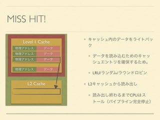 CACHE ALGORITHM 
～キャッシュの動作をC/C++で表現してみました～ 
typedef struct { 
unsigned long tag; 
int data[8]; 
} CLine; 
! 
typedef struct { 
CLine entry[512 / (8 * sizeof(int)]; // 16 line 
} ETable; 
ETable cache; 
! 
bool GetData(int* adrs, int *data) { 
unsigned long i = (adrs & 0x000001E0) >> 5; 
! 
if (cache.entry[i].tag == adrs & 0xFFFFFE00) { 
*data = cache.entry[i].data[adrs & 0x0000001F]; 
} 
キャッシュ 
：512バイト 
ラインあたりのワード数 
：8ワード 
ライン数 
：16ライン 
 