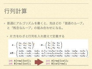 行列計算 
普通にアルゴリズムを書くと、先ほどの「普通のループ」 
と「残念なループ」の組み合わせになる。 
片方をわざと行列を入れ替えて定義する 
int A[row][col]; 
int B[col]row]; 
int A[row][col]; 
int B[row][col]; 
 
