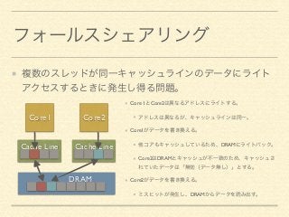 フォールスシェアリング 
複数のスレッドが同一キャッシュラインのデータにライト 
アクセスするときに発生し得る問題。 
Core1 Core2 
Cache Line Cache Line 
DRAM 
Core 1とCore2は異なるアドレスにライトする。 
アドレスは異なるが、キャッシュラインは同一。 
Core1がデータを書き換える。 
他コアもキャッシュしているため、DRAMにライトバック。 
Core2はDRAMとキャッシュが不一致のため、キャッシュさ 
れていたデータは「無効（データ無し）」とする。 
Core2がデータを書き換える。 
ミスヒットが発生し、DRAMからデータを読み出す。 
 
