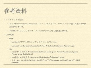 参考資料 
アーキテクチャ全般 
David A.Patterson/John L.Hennessy; パターソン&ヘネシー コンピュータの構成と設計 第4版, 
日経BP社, 2011年. 
中森 章; マイクロプロセッサ・アーキテクチャ入門, CQ出版, 2004年. 
CPU実例 
ARM 
Cortex-A9 テクニカルリファレンスマニュアル, r2p2 
CoreLink Level 2 Cache Controller L2C-310 Technical Reference Manual, r3p3 
Intel 
Intel® 64 and IA-32 Architectures Software Developer's Manual Volume 3A: System 
Programming Guide, Part 1 
Intel® 64 and IA-32 Architectures Optimization Reference Manual 
Performance Analysis Guide for Intel® Core™ i7 Processor and Intel® Xeon™ 5500 
processors 
