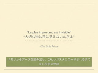 “Le plus important est invisible” 
“大切な物は目に見えないんだよ” 
–The Little Prince 
メモリからデータを読み出し、CPUレジスタにロードされるまで 
長い旅路の物語 
 