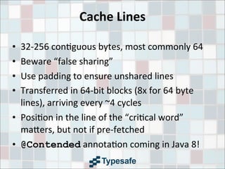Cache	
  Lines
• 32-­‐256	
  con3guous	
  bytes,	
  most	
  commonly	
  64
• Beware	
  “false	
  sharing”
• Use	
  padding	
  to	
  ensure	
  unshared	
  lines
• Transferred	
  in	
  64-­‐bit	
  blocks	
  (8x	
  for	
  64	
  byte	
  
lines),	
  arriving	
  every	
  ~4	
  cycles
• Posi3on	
  in	
  the	
  line	
  of	
  the	
  “cri3cal	
  word”	
  
ma9ers,	
  but	
  not	
  if	
  pre-­‐fetched
• @Contended	
  annota3on	
  coming	
  in	
  Java	
  8!
 