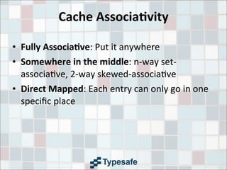 Cache	
  Associa7vity
• Fully	
  Associa7ve:	
  Put	
  it	
  anywhere
• Somewhere	
  in	
  the	
  middle:	
  n-­‐way	
  set-­‐
associa3ve,	
  2-­‐way	
  skewed-­‐associa3ve
• Direct	
  Mapped:	
  Each	
  entry	
  can	
  only	
  go	
  in	
  one	
  
speciﬁc	
  place	
  
 