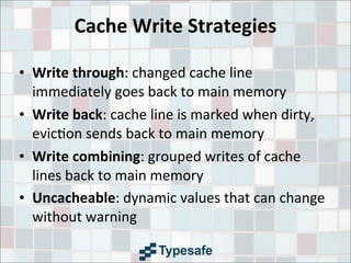 Cache	
  Write	
  Strategies
• Write	
  through:	
  changed	
  cache	
  line	
  
immediately	
  goes	
  back	
  to	
  main	
  memory
• Write	
  back:	
  cache	
  line	
  is	
  marked	
  when	
  dirty,	
  
evic3on	
  sends	
  back	
  to	
  main	
  memory
• Write	
  combining:	
  grouped	
  writes	
  of	
  cache	
  
lines	
  back	
  to	
  main	
  memory
• Uncacheable:	
  dynamic	
  values	
  that	
  can	
  change	
  
without	
  warning
 