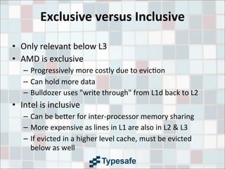 Exclusive	
  versus	
  Inclusive
• Only	
  relevant	
  below	
  L3
• AMD	
  is	
  exclusive
– Progressively	
  more	
  costly	
  due	
  to	
  evic3on
– Can	
  hold	
  more	
  data
– Bulldozer	
  uses	
  "write	
  through"	
  from	
  L1d	
  back	
  to	
  L2
• Intel	
  is	
  inclusive
– Can	
  be	
  be9er	
  for	
  inter-­‐processor	
  memory	
  sharing
– More	
  expensive	
  as	
  lines	
  in	
  L1	
  are	
  also	
  in	
  L2	
  &	
  L3
– If	
  evicted	
  in	
  a	
  higher	
  level	
  cache,	
  must	
  be	
  evicted	
  
below	
  as	
  well
 