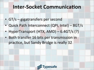 Inter-­‐Socket	
  Communica7on
• GT/s	
  –	
  gigatransfers	
  per	
  second
• Quick	
  Path	
  Interconnect	
  (QPI,	
  Intel)	
  –	
  8GT/s
• HyperTransport	
  (HTX,	
  AMD)	
  –	
  6.4GT/s	
  (?)
• Both	
  transfer	
  16	
  bits	
  per	
  transmission	
  in	
  
prac3ce,	
  but	
  Sandy	
  Bridge	
  is	
  really	
  32
 
