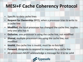 MESI+F	
  Cache	
  Coherency	
  Protocol
• Speciﬁc	
  to	
  data	
  cache	
  lines
• Request	
  for	
  Ownership	
  (RFO),	
  when	
  a	
  processor	
  tries	
  to	
  write	
  to	
  
a	
  cache	
  line
• Modiﬁed,	
  the	
  local	
  processor	
  has	
  changed	
  the	
  cache	
  line,	
  implies	
  
only	
  one	
  who	
  has	
  it
• Exclusive,	
  one	
  processor	
  is	
  using	
  the	
  cache	
  line,	
  not	
  modiﬁed
• Shared,	
  mul3ple	
  processors	
  are	
  using	
  the	
  cache	
  line,	
  not	
  
modiﬁed
• Invalid,	
  the	
  cache	
  line	
  is	
  invalid,	
  must	
  be	
  re-­‐fetched
• Forward,	
  designate	
  to	
  respond	
  to	
  requests	
  for	
  a	
  cache	
  line
• All	
  processors	
  MUST	
  acknowledge	
  a	
  message	
  for	
  it	
  to	
  be	
  valid
 