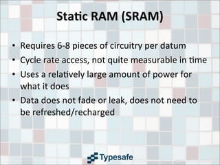 Sta7c	
  RAM	
  (SRAM)
• Requires	
  6-­‐8	
  pieces	
  of	
  circuitry	
  per	
  datum
• Cycle	
  rate	
  access,	
  not	
  quite	
  measurable	
  in	
  3me
• Uses	
  a	
  rela3vely	
  large	
  amount	
  of	
  power	
  for	
  
what	
  it	
  does
• Data	
  does	
  not	
  fade	
  or	
  leak,	
  does	
  not	
  need	
  to	
  
be	
  refreshed/recharged
 