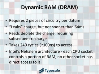 Dynamic	
  RAM	
  (DRAM)
• Requires	
  2	
  pieces	
  of	
  circuitry	
  per	
  datum
• “Leaks”	
  charge,	
  but	
  not	
  sooner	
  than	
  64ms
• Reads	
  deplete	
  the	
  charge,	
  requiring	
  
subsequent	
  recharge
• Takes	
  240	
  cycles	
  (~100ns)	
  to	
  access
• Intel's	
  Nehalem	
  architecture	
  -­‐	
  each	
  CPU	
  socket	
  
controls	
  a	
  por3on	
  of	
  RAM,	
  no	
  other	
  socket	
  has	
  
direct	
  access	
  to	
  it
 