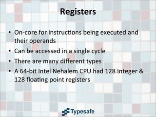 Registers
• On-­‐core	
  for	
  instruc3ons	
  being	
  executed	
  and	
  
their	
  operands
• Can	
  be	
  accessed	
  in	
  a	
  single	
  cycle
• There	
  are	
  many	
  diﬀerent	
  types
• A	
  64-­‐bit	
  Intel	
  Nehalem	
  CPU	
  had	
  128	
  Integer	
  &	
  
128	
  ﬂoa3ng	
  point	
  registers
 