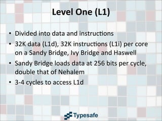 Level	
  One	
  (L1)
• Divided	
  into	
  data	
  and	
  instruc3ons
• 32K	
  data	
  (L1d),	
  32K	
  instruc3ons	
  (L1i)	
  per	
  core	
  
on	
  a	
  Sandy	
  Bridge,	
  Ivy	
  Bridge	
  and	
  Haswell
• Sandy	
  Bridge	
  loads	
  data	
  at	
  256	
  bits	
  per	
  cycle,	
  
double	
  that	
  of	
  Nehalem
• 3-­‐4	
  cycles	
  to	
  access	
  L1d
 