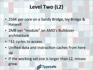 Level	
  Two	
  (L2)
• 256K	
  per	
  core	
  on	
  a	
  Sandy	
  Bridge,	
  Ivy	
  Bridge	
  &	
  
Haswell
• 2MB	
  per	
  “module”	
  on	
  AMD's	
  Bulldozer	
  
architecture
• ~11	
  cycles	
  to	
  access
• Uniﬁed	
  data	
  and	
  instruc3on	
  caches	
  from	
  here	
  
up
• If	
  the	
  working	
  set	
  size	
  is	
  larger	
  than	
  L2,	
  misses	
  
grow
 