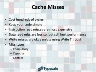 Cache	
  Misses
• Cost	
  hundreds	
  of	
  cycles
• Keep	
  your	
  code	
  simple
• Instruc3on	
  read	
  misses	
  are	
  most	
  expensive
• Data	
  read	
  miss	
  are	
  less	
  so,	
  but	
  s3ll	
  hurt	
  performance
• Write	
  misses	
  are	
  okay	
  unless	
  using	
  Write	
  Through
• Miss	
  types:
– Compulsory
– Capacity
– Conﬂict
 