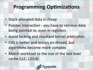 Programming	
  Op7miza7ons
• Stack	
  allocated	
  data	
  is	
  cheap
• Pointer	
  interac3on	
  -­‐	
  you	
  have	
  to	
  retrieve	
  data	
  
being	
  pointed	
  to,	
  even	
  in	
  registers
• Avoid	
  locking	
  and	
  resultant	
  kernel	
  arbitra3on
• CAS	
  is	
  be9er	
  and	
  occurs	
  on-­‐thread,	
  but	
  
algorithms	
  become	
  more	
  complex
• Match	
  workload	
  to	
  the	
  size	
  of	
  the	
  last	
  level	
  
cache	
  (LLC,	
  L3/L4)
 