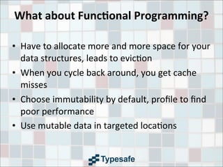 What	
  about	
  Func7onal	
  Programming?
• Have	
  to	
  allocate	
  more	
  and	
  more	
  space	
  for	
  your	
  
data	
  structures,	
  leads	
  to	
  evic3on
• When	
  you	
  cycle	
  back	
  around,	
  you	
  get	
  cache	
  
misses
• Choose	
  immutability	
  by	
  default,	
  proﬁle	
  to	
  ﬁnd	
  
poor	
  performance
• Use	
  mutable	
  data	
  in	
  targeted	
  loca3ons
 