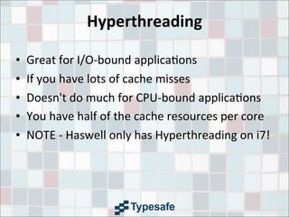 Hyperthreading
• Great	
  for	
  I/O-­‐bound	
  applica3ons
• If	
  you	
  have	
  lots	
  of	
  cache	
  misses
• Doesn't	
  do	
  much	
  for	
  CPU-­‐bound	
  applica3ons
• You	
  have	
  half	
  of	
  the	
  cache	
  resources	
  per	
  core
• NOTE	
  -­‐	
  Haswell	
  only	
  has	
  Hyperthreading	
  on	
  i7!
 
