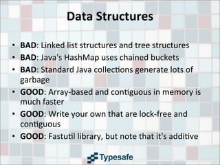 Data	
  Structures
• BAD:	
  Linked	
  list	
  structures	
  and	
  tree	
  structures
• BAD:	
  Java's	
  HashMap	
  uses	
  chained	
  buckets
• BAD:	
  Standard	
  Java	
  collec3ons	
  generate	
  lots	
  of	
  
garbage
• GOOD:	
  Array-­‐based	
  and	
  con3guous	
  in	
  memory	
  is	
  
much	
  faster
• GOOD:	
  Write	
  your	
  own	
  that	
  are	
  lock-­‐free	
  and	
  
con3guous
• GOOD:	
  Fastu3l	
  library,	
  but	
  note	
  that	
  it's	
  addi3ve
 