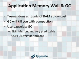 Applica7on	
  Memory	
  Wall	
  &	
  GC
• Tremendous	
  amounts	
  of	
  RAM	
  at	
  low	
  cost
• GC	
  will	
  kill	
  you	
  with	
  compac3on
• Use	
  pauseless	
  GC
– IBM's	
  Metronome,	
  very	
  predictable
– Azul's	
  C4,	
  very	
  performant
 