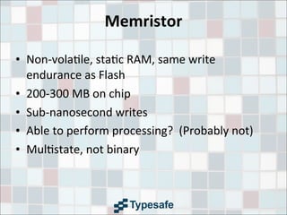 Memristor
• Non-­‐vola3le,	
  sta3c	
  RAM,	
  same	
  write	
  
endurance	
  as	
  Flash
• 200-­‐300	
  MB	
  on	
  chip
• Sub-­‐nanosecond	
  writes
• Able	
  to	
  perform	
  processing?	
  	
  (Probably	
  not)
• Mul3state,	
  not	
  binary
 