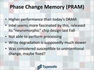 Phase	
  Change	
  Memory	
  (PRAM)
• Higher	
  performance	
  than	
  today's	
  DRAM
• Intel	
  seems	
  more	
  fascinated	
  by	
  this,	
  released	
  
its	
  "neuromorphic"	
  chip	
  design	
  last	
  Fall
• Not	
  able	
  to	
  perform	
  processing
• Write	
  degrada3on	
  is	
  supposedly	
  much	
  slower
• Was	
  considered	
  suscep3ble	
  to	
  uninten3onal	
  
change,	
  maybe	
  ﬁxed?
 