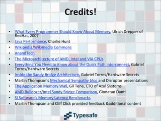 Credits!
• What	
  Every	
  Programmer	
  Should	
  Know	
  About	
  Memory,	
  Ulrich	
  Drepper	
  of	
  
RedHat,	
  2007
• Java	
  Performance,	
  Charlie	
  Hunt
• Wikipedia/Wikimedia	
  Commons
• AnandTech
• The	
  Microarchitecture	
  of	
  AMD,	
  Intel	
  and	
  VIA	
  CPUs
• Everything	
  You	
  Need	
  to	
  Know	
  about	
  the	
  Quick	
  Path	
  Interconnect,	
  Gabriel	
  
Torres/Hardware	
  Secrets
• Inside	
  the	
  Sandy	
  Bridge	
  Architecture,	
  Gabriel	
  Torres/Hardware	
  Secrets
• Mar3n	
  Thompson's	
  Mechanical	
  Sympathy	
  blog	
  and	
  Disruptor	
  presenta3ons
• The	
  Applica3on	
  Memory	
  Wall,	
  Gil	
  Tene,	
  CTO	
  of	
  Azul	
  Systems
• AMD	
  Bulldozer/Intel	
  Sandy	
  Bridge	
  Comparison,	
  Gionatan	
  Dan3
• SI	
  Sotware's	
  Memory	
  Latency	
  Benchmarks
• Mar3n	
  Thompson	
  and	
  Cliﬀ	
  Click	
  provided	
  feedback	
  &addi3onal	
  content
 